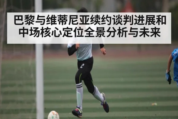 巴黎与维蒂尼亚续约谈判进展和中场核心定位全景分析与未来